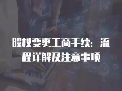 股權變更工商手續：流程詳解及注意事項