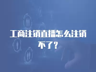 工商注銷直播怎么注銷不了？