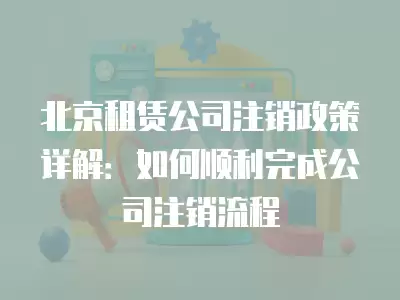 北京租賃公司注銷政策詳解：如何順利完成公司注銷流程