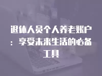 退休人員個人養(yǎng)老賬戶：享受未來生活的必備工具