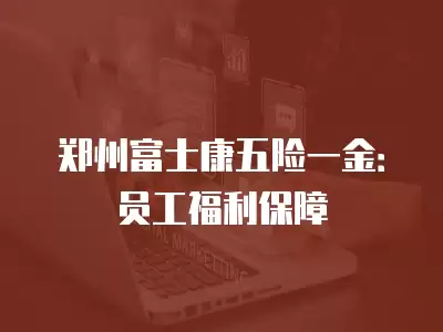 鄭州富士康五險一金：員工福利保障