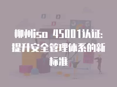 柳州iso 45001認證：提升安全管理體系的新標準