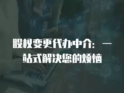 股權變更代辦中介：一站式解決您的煩惱