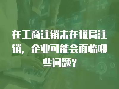 在工商注銷未在稅局注銷，企業可能會面臨哪些問題？