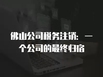 佛山公司稅務注銷：一個公司的最終歸宿