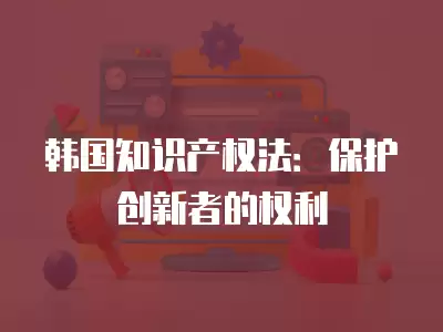 韓國知識產權法：保護創(chuàng)新者的權利