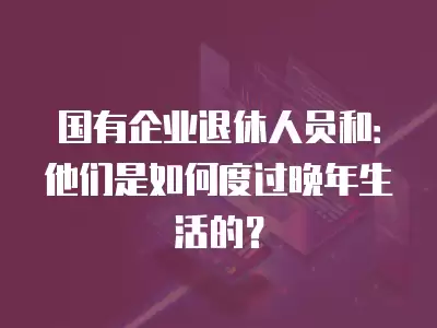 國有企業退休人員和：他們是如何度過晚年生活的？