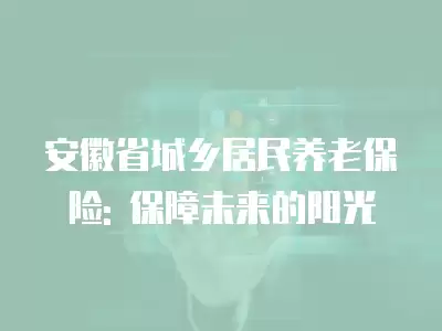 安徽省城鄉居民養老保險: 保障未來的陽光