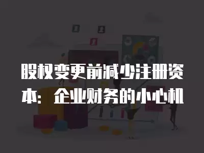 股權變更前減少注冊資本：企業財務的小心機