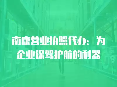 南康營(yíng)業(yè)執(zhí)照代辦：為企業(yè)保駕護(hù)航的利器