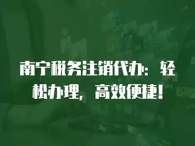 南寧稅務注銷代辦：輕松辦理，高效便捷！