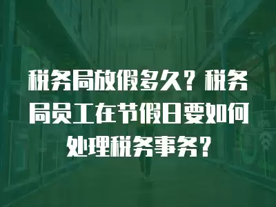 稅務局放假多久？稅務局員工在節假日要如何處理稅務事務？