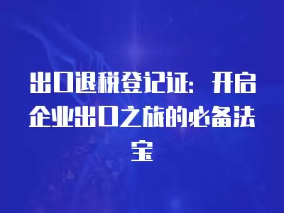 出口退稅登記證：開啟企業(yè)出口之旅的必備法寶