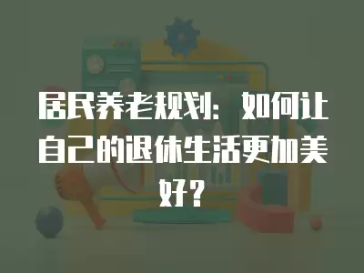 居民養老規劃：如何讓自己的退休生活更加美好？