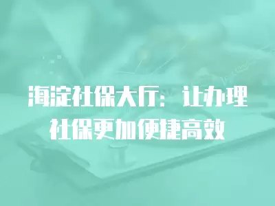 海淀社保大廳：讓辦理社保更加便捷高效