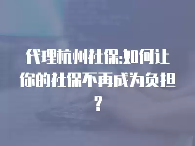 代理杭州社保:如何讓你的社保不再成為負擔?