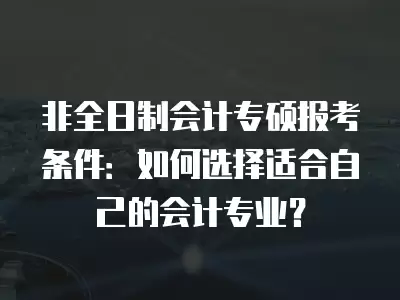 非全日制會計專碩報考條件：如何選擇適合自己的會計專業(yè)？