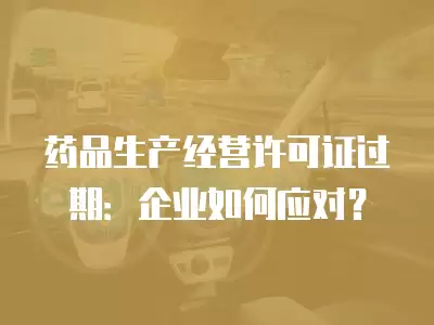 藥品生產經營許可證過期：企業如何應對？