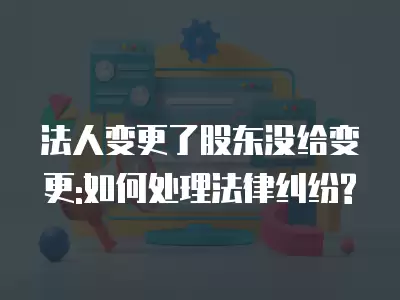 法人變更了股東沒給變更:如何處理法律糾紛?