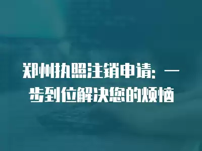 鄭州執照注銷申請: 一步到位解決您的煩惱