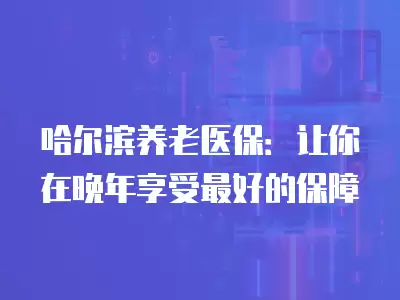 哈爾濱養老醫保：讓你在晚年享受最好的保障