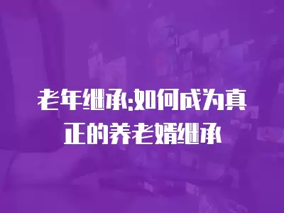 老年繼承:如何成為真正的養(yǎng)老婿繼承