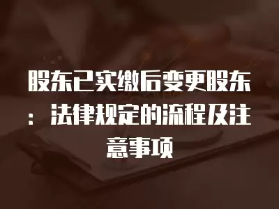 股東已實繳后變更股東：法律規定的流程及注意事項