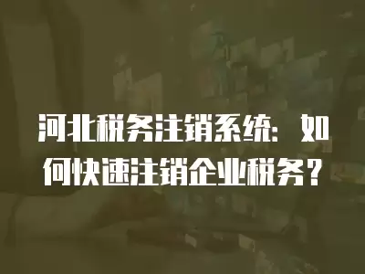 河北稅務(wù)注銷系統(tǒng)：如何快速注銷企業(yè)稅務(wù)？