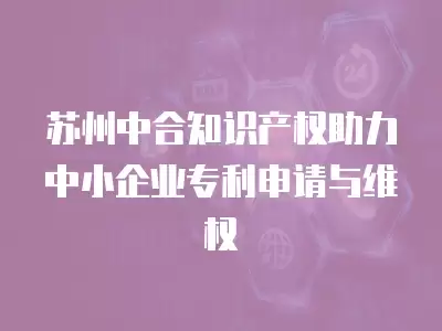 蘇州中合知識產權助力中小企業專利申請與維權