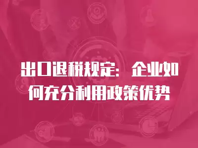 出口退稅規(guī)定：企業(yè)如何充分利用政策優(yōu)勢(shì)