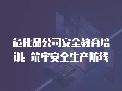 危化品公司安全教育培訓: 筑牢安全生產防線