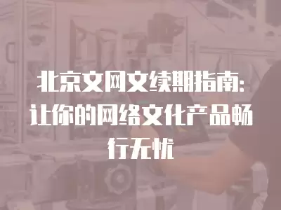 北京文網文續期指南：讓你的網絡文化產品暢行無憂