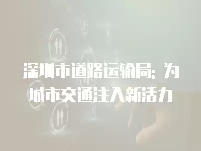 深圳市道路運(yùn)輸局: 為城市交通注入新活力