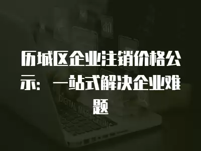 歷城區企業注銷價格公示：一站式解決企業難題