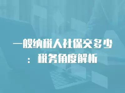 一般納稅人社保交多少：稅務角度解析