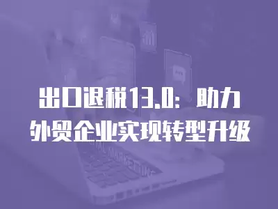 出口退稅13.0：助力外貿企業實現轉型升級