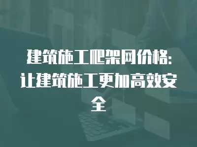 建筑施工爬架網價格：讓建筑施工更加高效安全