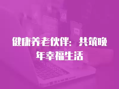 健康養(yǎng)老伙伴：共筑晚年幸福生活