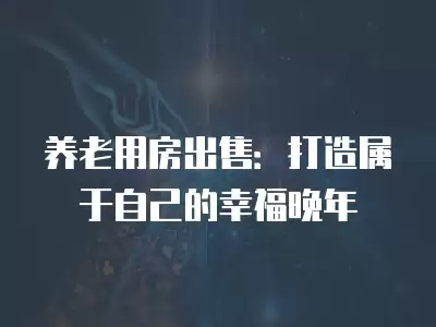 養老用房出售：打造屬于自己的幸福晚年