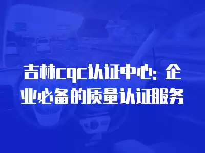 吉林cqc認證中心: 企業必備的質量認證服務