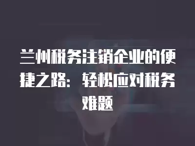 蘭州稅務注銷企業的便捷之路：輕松應對稅務難題