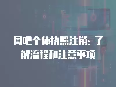 網吧個體執照注銷: 了解流程和注意事項