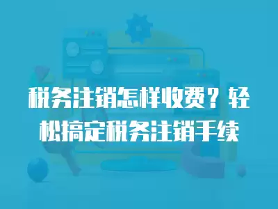 稅務注銷怎樣收費？輕松搞定稅務注銷手續