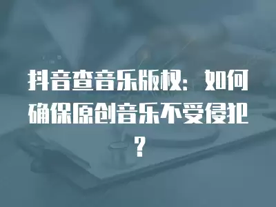 抖音查音樂版權(quán)：如何確保原創(chuàng)音樂不受侵犯？