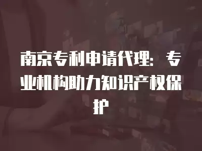 南京專利申請代理：專業(yè)機構(gòu)助力知識產(chǎn)權(quán)保護