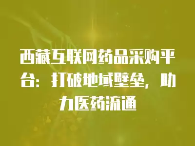 西藏互聯(lián)網(wǎng)藥品采購(gòu)平臺(tái)：打破地域壁壘，助力醫(yī)藥流通