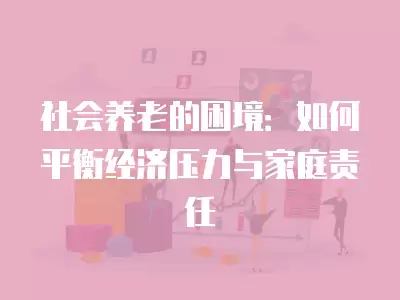 社會養老的困境：如何平衡經濟壓力與家庭責任