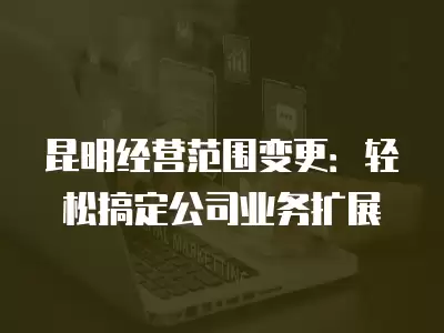 昆明經(jīng)營范圍變更：輕松搞定公司業(yè)務(wù)擴(kuò)展