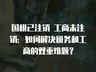 國稅已注銷 工商未注銷：如何解決稅務和工商的雙重難題？