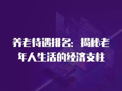 養老待遇排名：揭秘老年人生活的經濟支柱